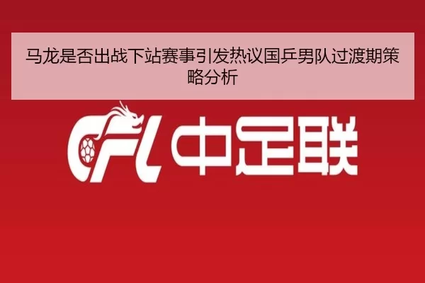 马龙是否出战下站赛事引发热议国乒男队过渡期策略分析