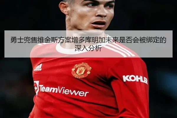勇士兜售维金斯方案增多库明加未来是否会被绑定的深入分析