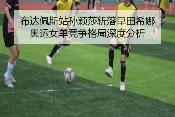 布达佩斯站孙颖莎斩落早田希娜 奥运女单竞争格局深度分析